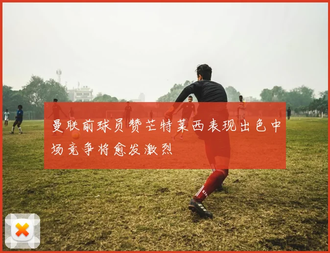 曼联前球员赞芒特莱西表现出色中场竞争将愈发激烈